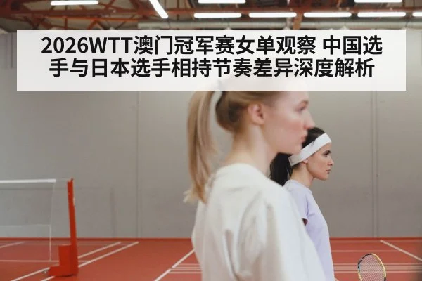 2026WTT澳门冠军赛女单观察 中国选手与日本选手相持节奏差异深度解析