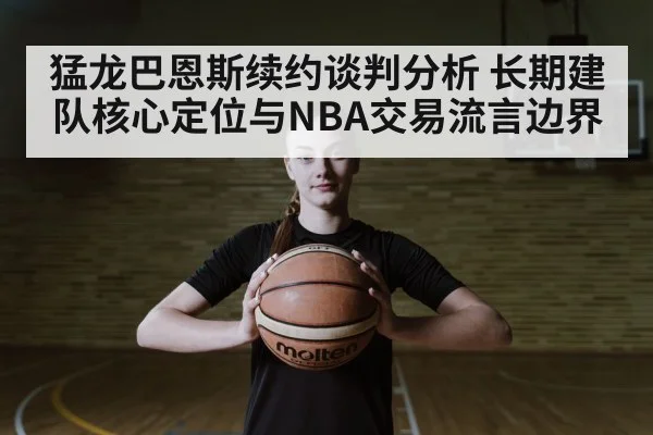猛龙巴恩斯续约谈判分析 长期建队核心定位与NBA交易流言边界